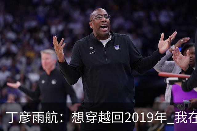 丁彦雨航：想穿越回2019年 我在的话周琦那球肯定是我来发