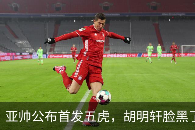 亚帅公布首发五虎，胡明轩脸黑了