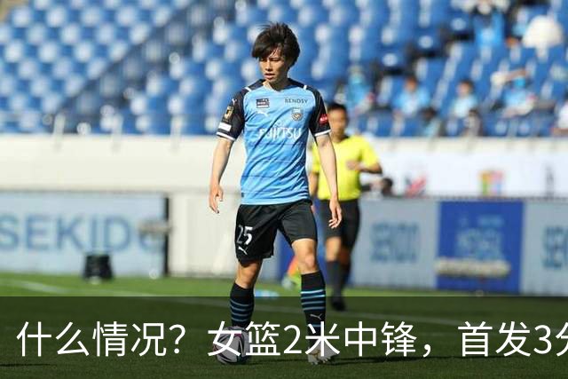 什么情况？女篮2米中锋，首发3分钟 遭到宫鲁鸣弃用 得0分