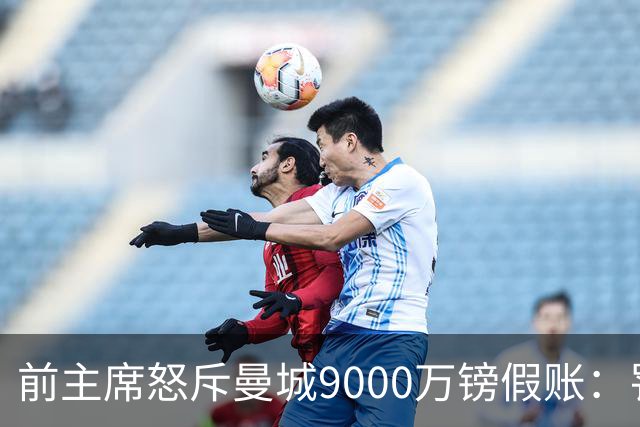 前主席怒斥曼城9000万镑假账：罚分不够，该逐出英超