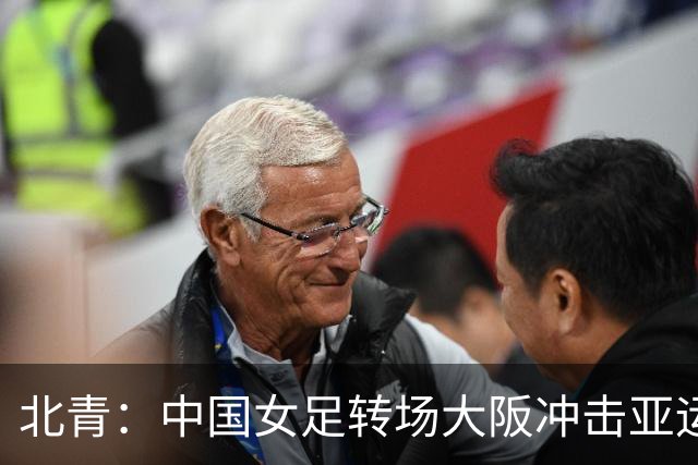 北青：中国女足转场大阪冲击亚运会四强，要求全队避免轻敌思想