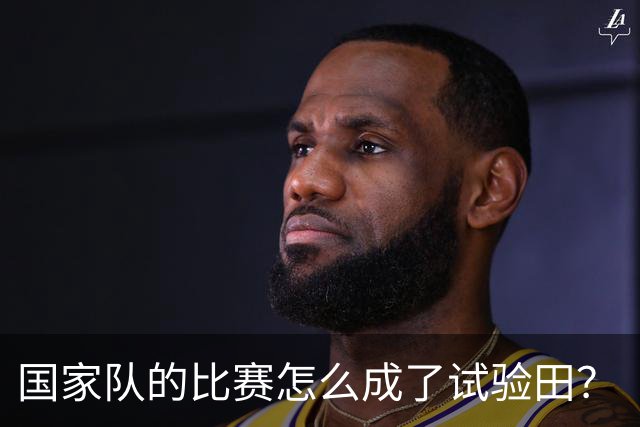 国家队的比赛怎么成了试验田？“试错”二字何其可笑，推责无底线