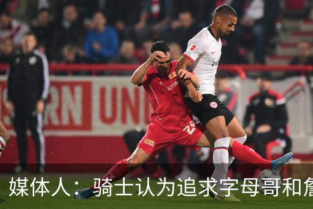 媒体人：骑士认为追求字母哥&詹姆斯会提升上限 但也会降低下限