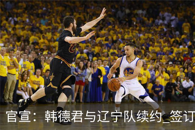 官宣：韩德君与辽宁队续约 签订两年老将合同