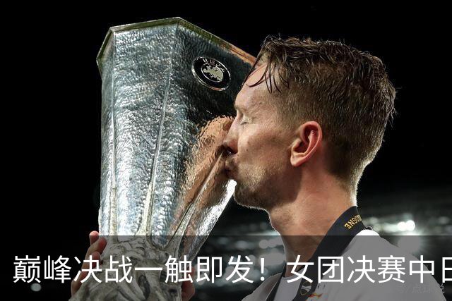 巅峰决战一触即发！女团决赛中日强强对决，一单悬念成最大看点