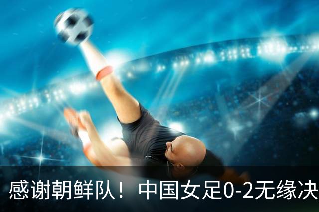 感谢朝鲜队！中国女足0-2无缘决赛却因祸得福，赛后收到4个好消息。