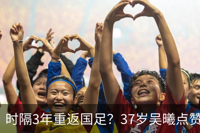 时隔3年重返国足？37岁吴曦点赞球迷评论：亚洲杯希望见到老队长