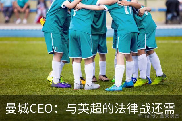 曼城CEO：与英超的法律战还需“多得多的时间”