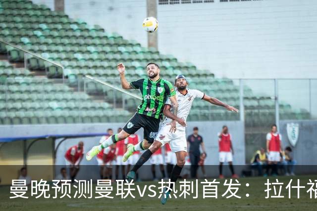 曼晚预测曼联vs热刺首发：拉什福德、巴莱巴先发，库尼亚继续伪九