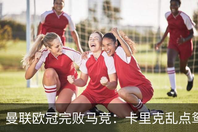 曼联欧冠完败马竞：卡里克乱点鸳鸯谱，核心错位成输球主因