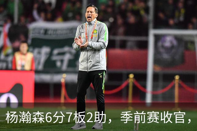杨瀚森6分7板2助，季前赛收官，新赛季位置已定，第三中锋无可争议
