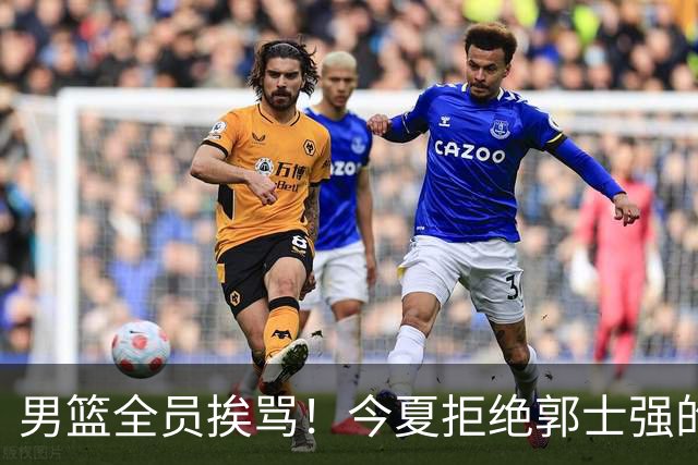 男篮全员挨骂！今夏拒绝郭士强的赵睿周琦 如今看才最清醒？