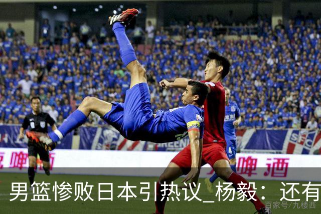 男篮惨败日本引热议 杨毅：还有资格说一队二队吗？