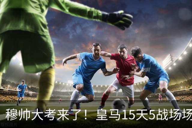 穆帅大考来了！皇马15天5战场场硬仗，对巴萨不拿分或无缘争冠