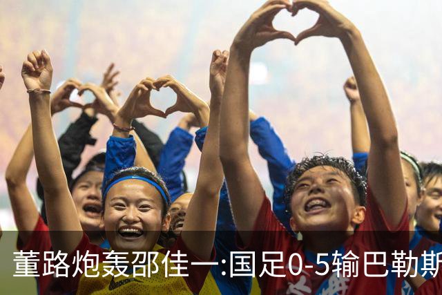 董路炮轰邵佳一:国足0-5输巴勒斯坦 比卡马乔1比5输泰国更恶心