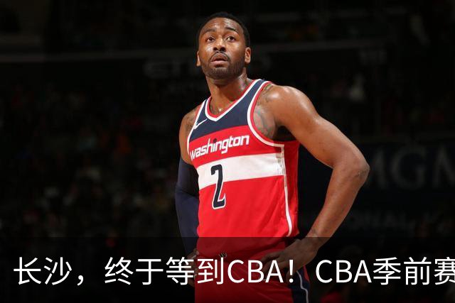长沙，终于等到CBA！CBA季前赛长沙站倒计时10天