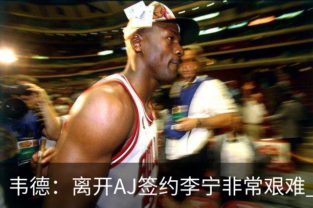 韦德：离开AJ签约李宁非常艰难 耐克只愿再投资我3年而我考虑未来