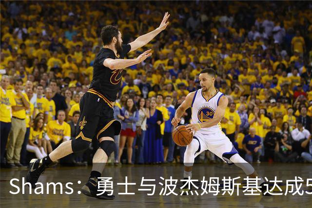 Shams：勇士与波杰姆斯基达成5年1.1亿美元提前续约
