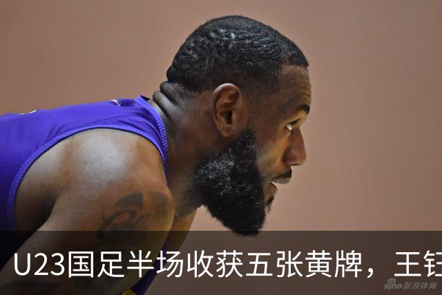 U23国足半场收获五张黄牌，王钰栋八强战将缺席 对手粗暴犯规无惩罚