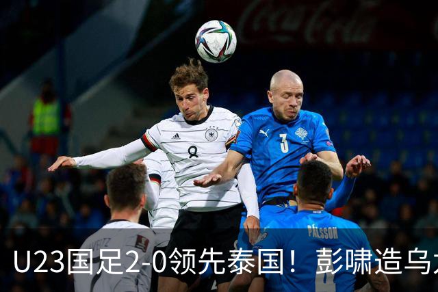 U23国足2-0领先泰国！彭啸造乌龙+胡荷韬爆射，半只脚踏进四强